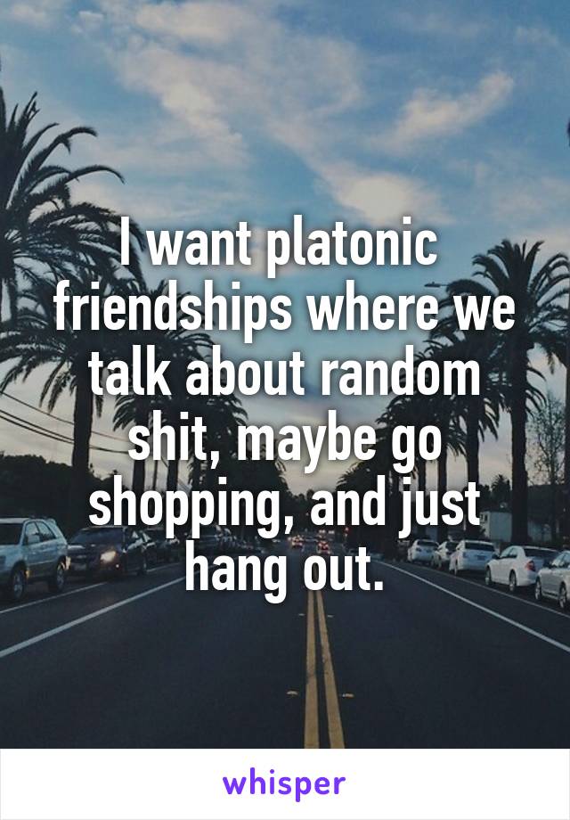 I want platonic  friendships where we talk about random shit, maybe go shopping, and just hang out.