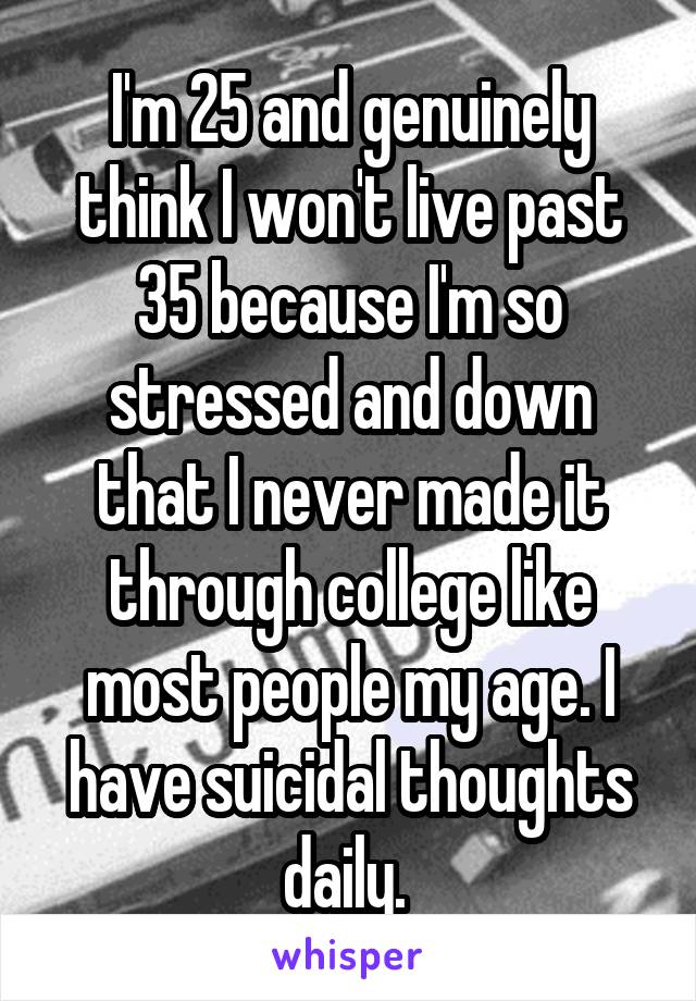 I'm 25 and genuinely think I won't live past 35 because I'm so stressed and down that I never made it through college like most people my age. I have suicidal thoughts daily. 