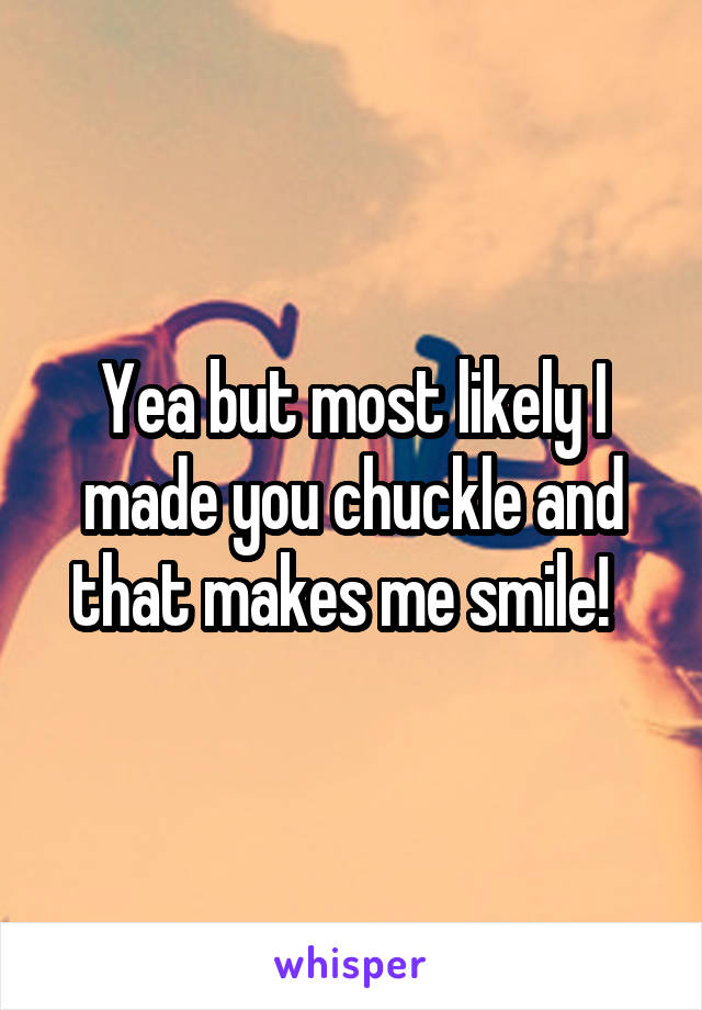 Yea but most likely I made you chuckle and that makes me smile!  