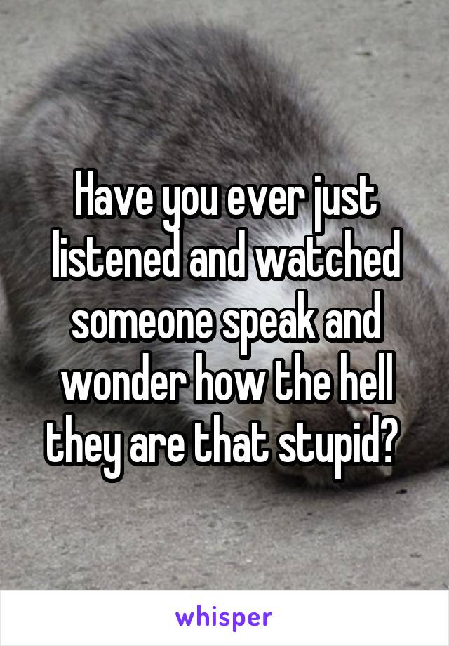 Have you ever just listened and watched someone speak and wonder how the hell they are that stupid? 