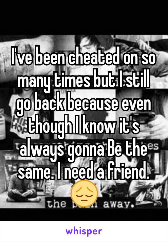 I've been cheated on so many times but I still go back because even though I know it's always gonna Be the same. I need a friend.😔