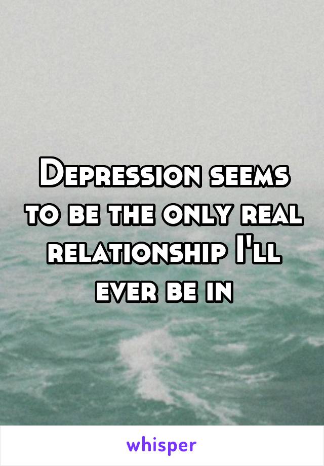 Depression seems to be the only real relationship I'll ever be in