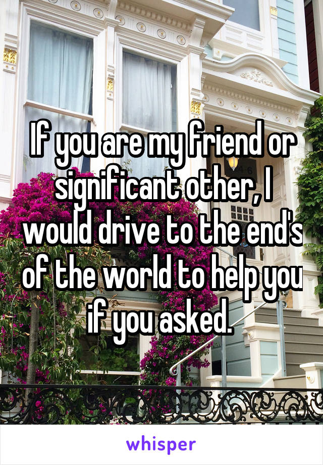 If you are my friend or significant other, I would drive to the end's of the world to help you if you asked. 