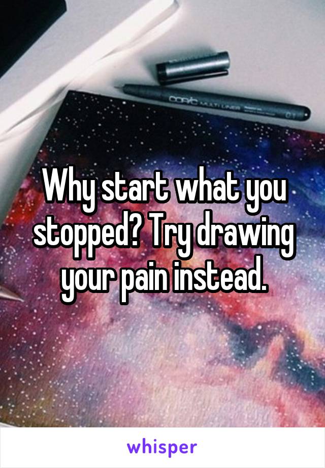 Why start what you stopped? Try drawing your pain instead.