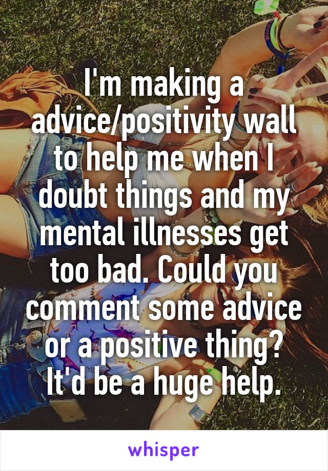 I'm making a advice/positivity wall to help me when I doubt things and my mental illnesses get too bad. Could you comment some advice or a positive thing? It'd be a huge help.