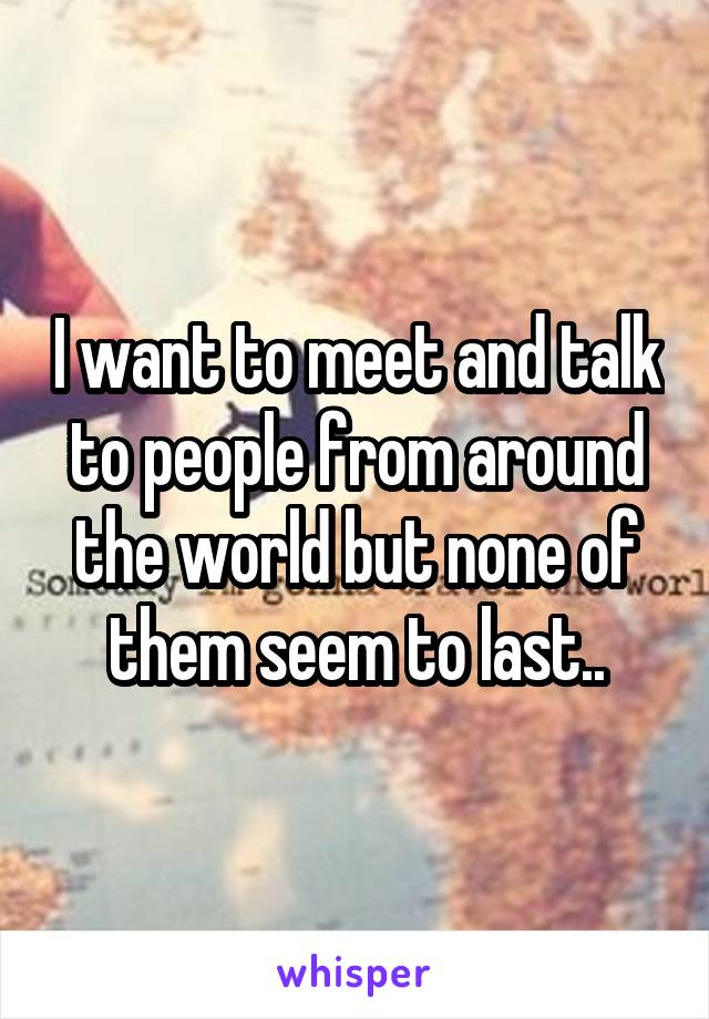 I want to meet and talk to people from around the world but none of them seem to last..