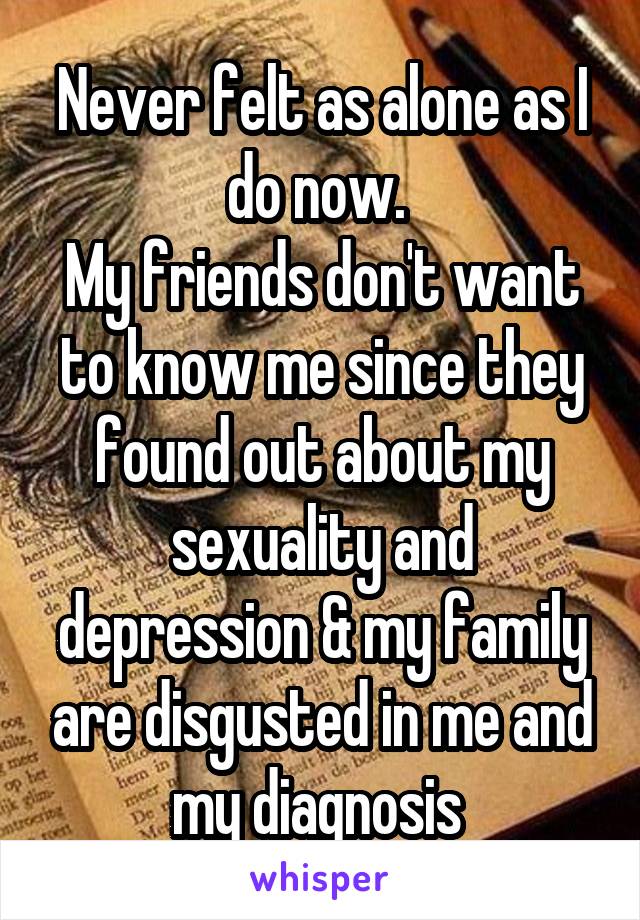 Never felt as alone as I do now. 
My friends don't want to know me since they found out about my sexuality and depression & my family are disgusted in me and my diagnosis 