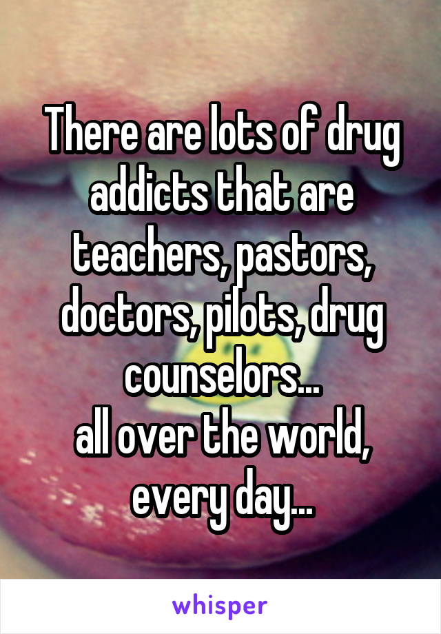 There are lots of drug addicts that are teachers, pastors, doctors, pilots, drug counselors...
all over the world, every day...