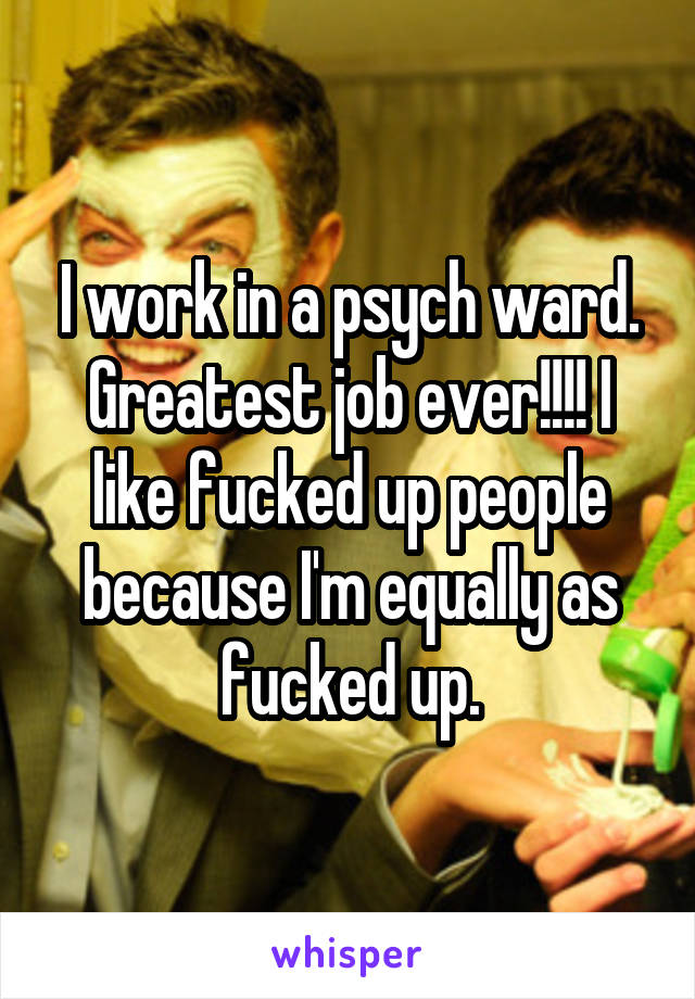 I work in a psych ward. Greatest job ever!!!! I like fucked up people because I'm equally as fucked up.