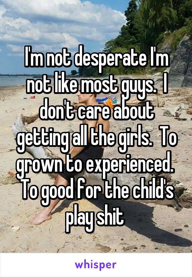 I'm not desperate I'm not like most guys.  I don't care about getting all the girls.  To grown to experienced.  To good for the child's play shit 