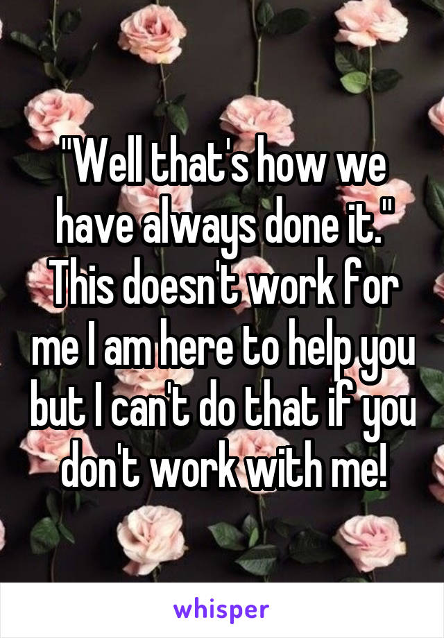 "Well that's how we have always done it." This doesn't work for me I am here to help you but I can't do that if you don't work with me!