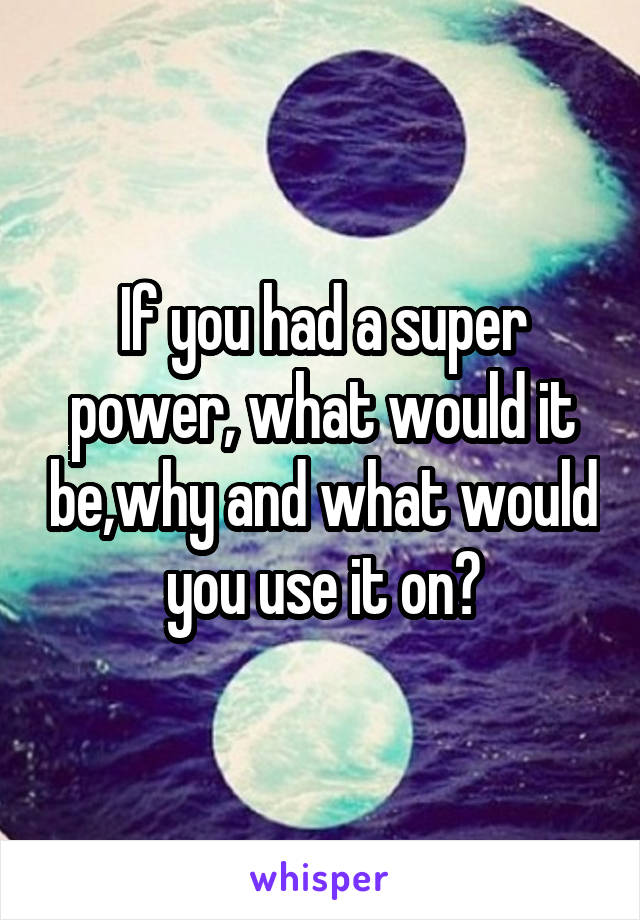 If you had a super power, what would it be,why and what would you use it on?