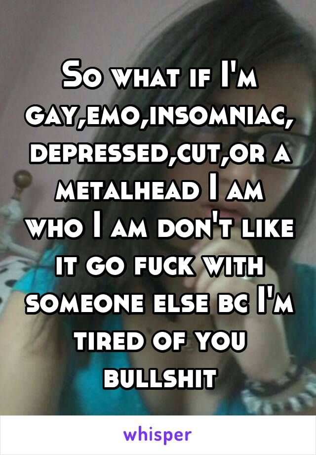 So what if I'm gay,emo,insomniac,depressed,cut,or a metalhead I am who I am don't like it go fuck with someone else bc I'm tired of you bullshit