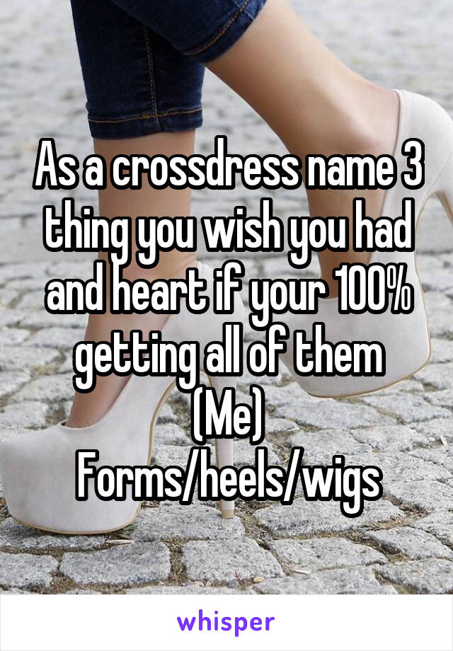 As a crossdress name 3 thing you wish you had and heart if your 100% getting all of them
(Me)
Forms/heels/wigs