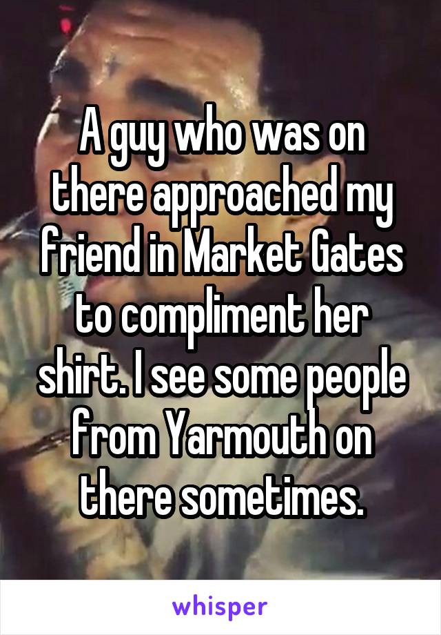 A guy who was on there approached my friend in Market Gates to compliment her shirt. I see some people from Yarmouth on there sometimes.
