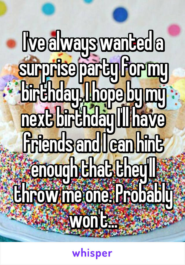 I've always wanted a surprise party for my birthday. I hope by my next birthday I'll have friends and I can hint enough that they'll throw me one. Probably won't...