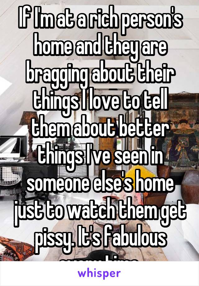 If I'm at a rich person's home and they are bragging about their things I love to tell them about better things I've seen in someone else's home just to watch them get pissy. It's fabulous every time.