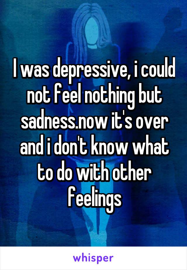 I was depressive, i could not feel nothing but sadness.now it's over and i don't know what to do with other feelings