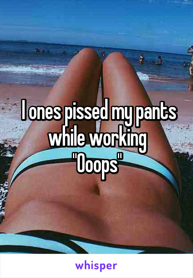  I ones pissed my pants while working
"Ooops"