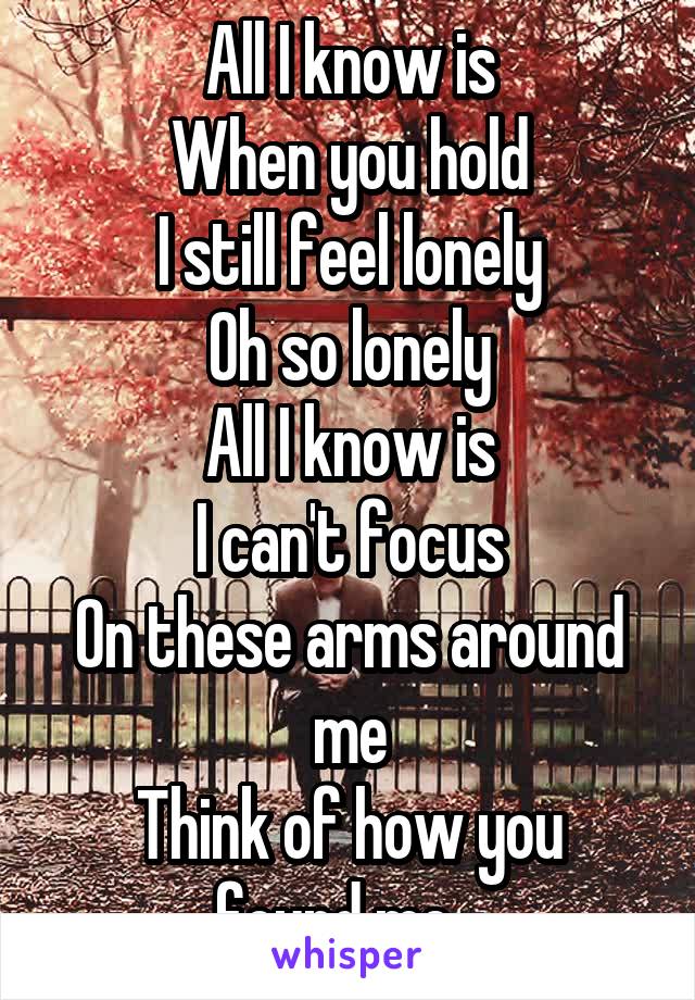 All I know is
When you hold
I still feel lonely
Oh so lonely
All I know is
I can't focus
On these arms around me
Think of how you found me...