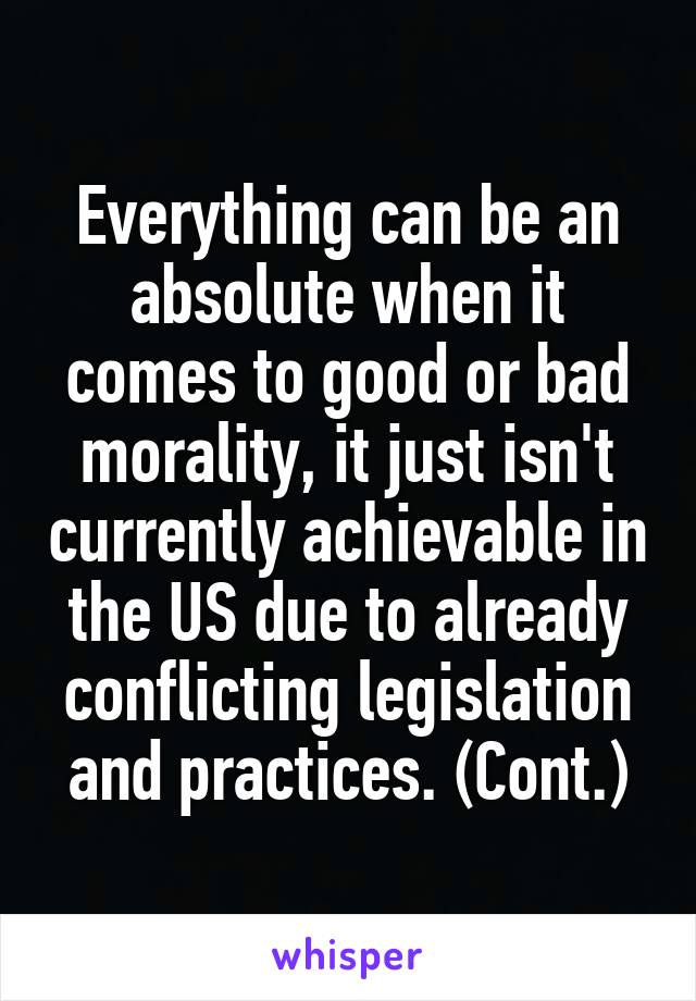 Everything can be an absolute when it comes to good or bad morality, it just isn't currently achievable in the US due to already conflicting legislation and practices. (Cont.)