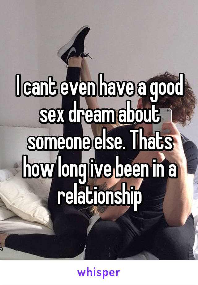 I cant even have a good sex dream about someone else. Thats how long ive been in a relationship