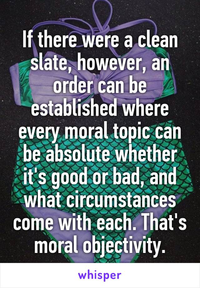 If there were a clean slate, however, an order can be established where every moral topic can be absolute whether it's good or bad, and what circumstances come with each. That's moral objectivity.