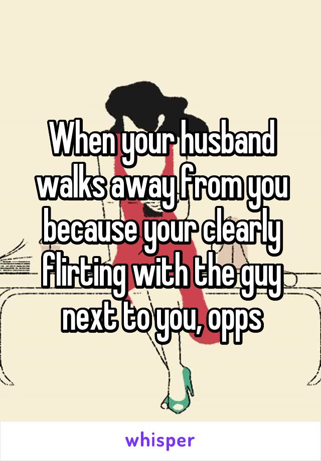 When your husband walks away from you because your clearly flirting with the guy next to you, opps