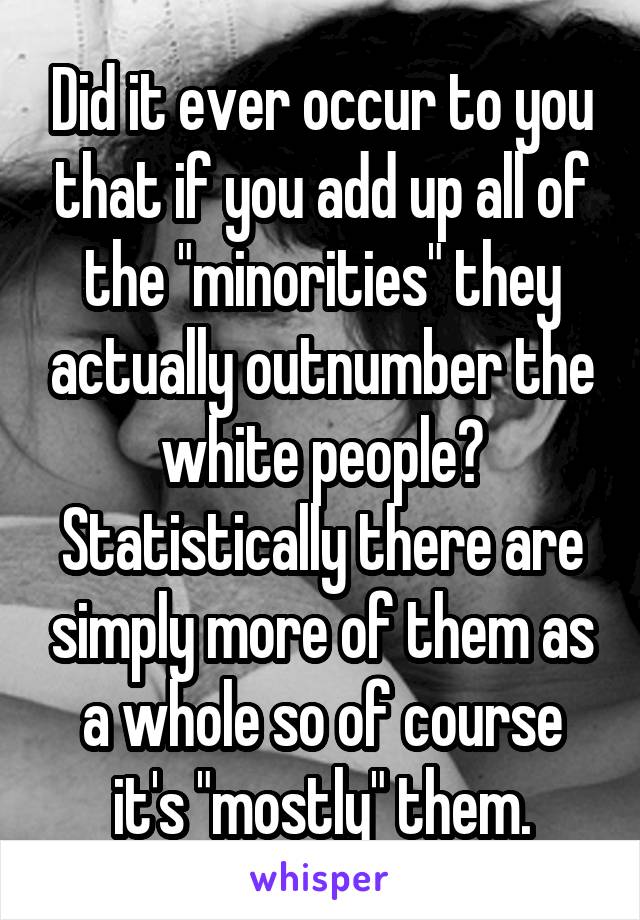 Did it ever occur to you that if you add up all of the "minorities" they actually outnumber the white people? Statistically there are simply more of them as a whole so of course it's "mostly" them.