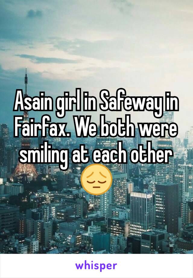 Asain girl in Safeway in Fairfax. We both were smiling at each other 😔