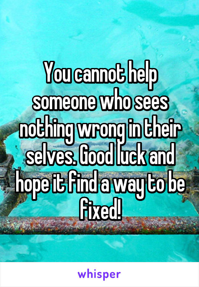 You cannot help someone who sees nothing wrong in their selves. Good luck and hope it find a way to be fixed!