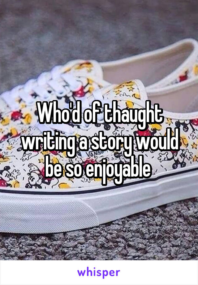 Who'd of thaught writing a story would be so enjoyable 