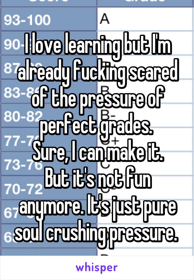 I love learning but I'm already fucking scared of the pressure of perfect grades. 
Sure, I can make it.
But it's not fun anymore. It's just pure soul crushing pressure. 