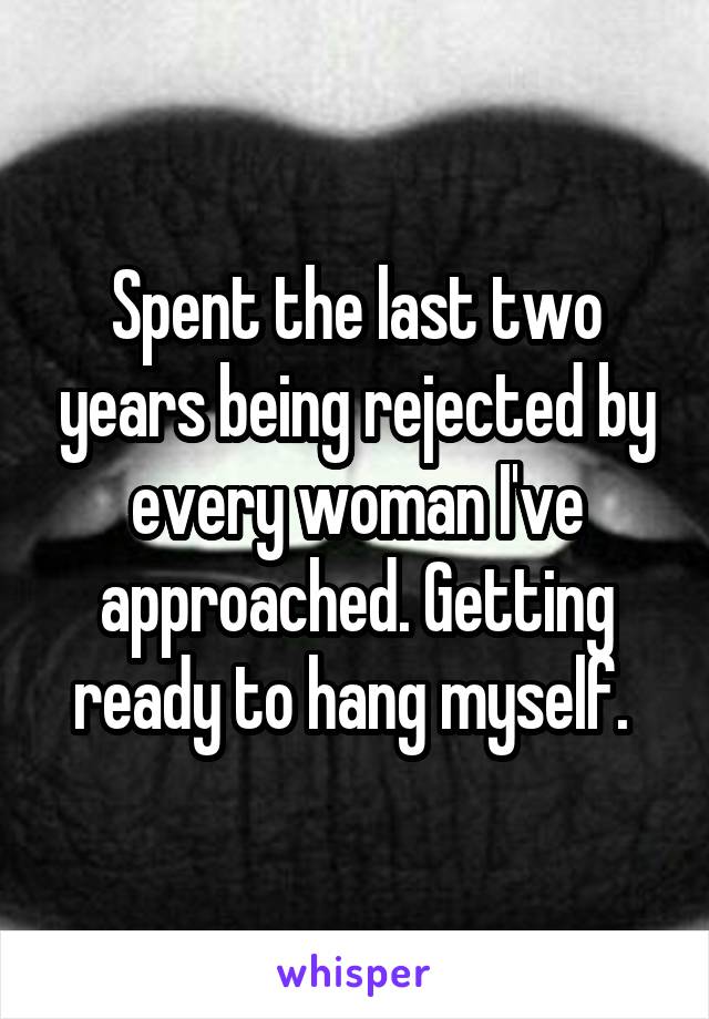 Spent the last two years being rejected by every woman I've approached. Getting ready to hang myself. 