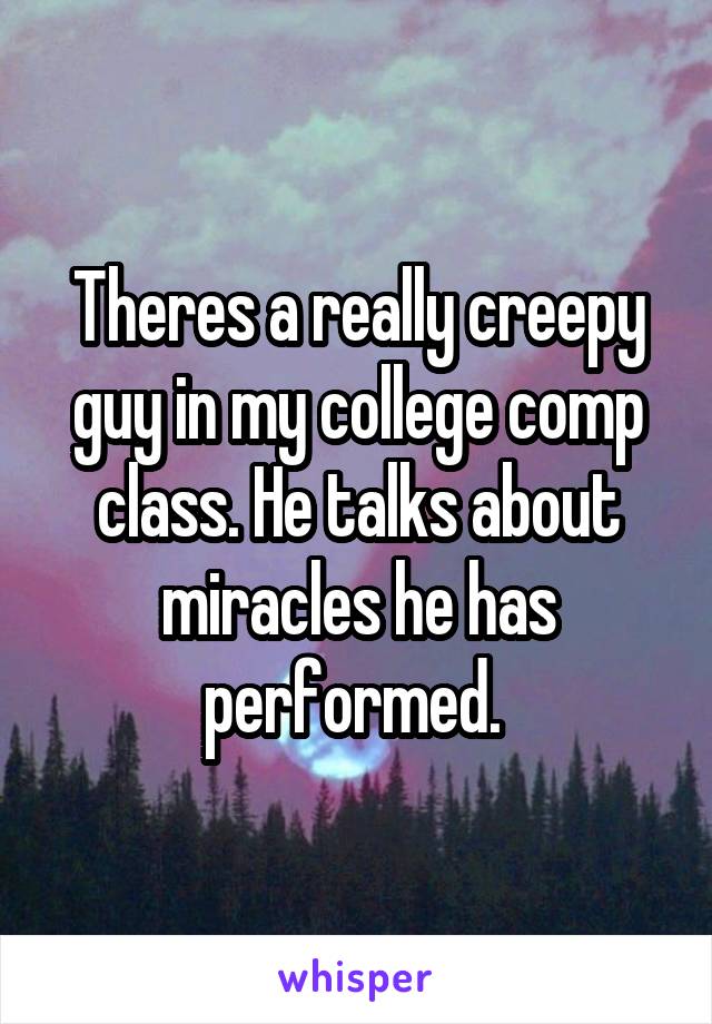 Theres a really creepy guy in my college comp class. He talks about miracles he has performed. 