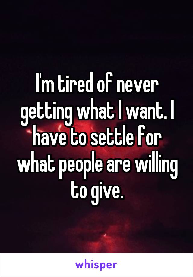 I'm tired of never getting what I want. I have to settle for what people are willing to give.