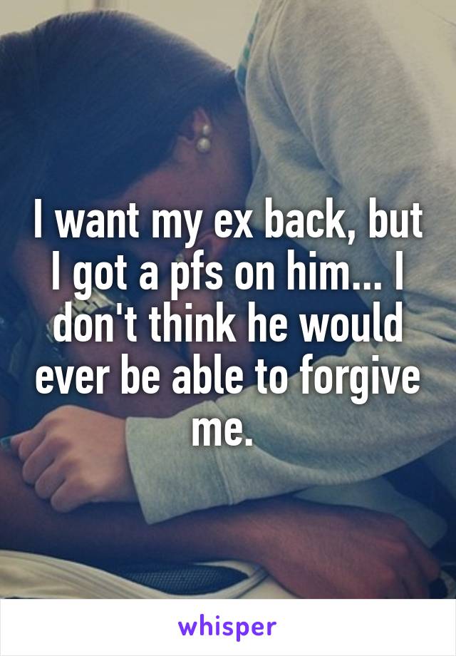 I want my ex back, but I got a pfs on him... I don't think he would ever be able to forgive me. 