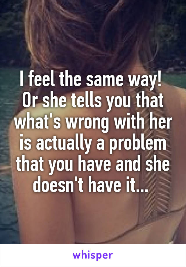 I feel the same way!  Or she tells you that what's wrong with her is actually a problem that you have and she doesn't have it... 