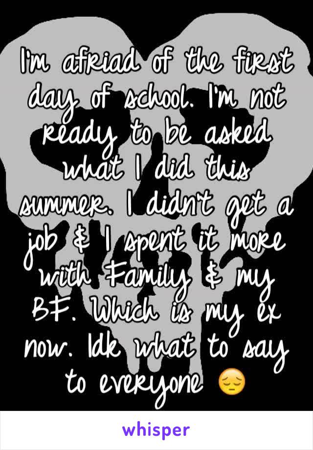 I'm afriad of the first day of school. I'm not ready to be asked what I did this summer. I didn't get a job & I spent it more with Family & my BF. Which is my ex now. Idk what to say to everyone 😔