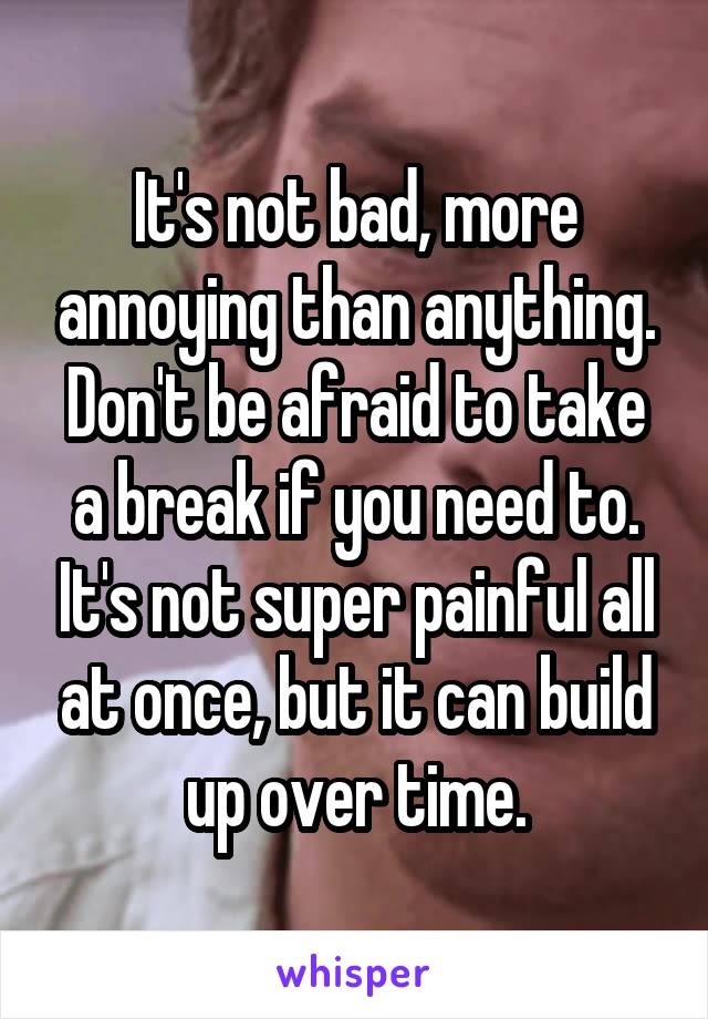 It's not bad, more annoying than anything. Don't be afraid to take a break if you need to. It's not super painful all at once, but it can build up over time.