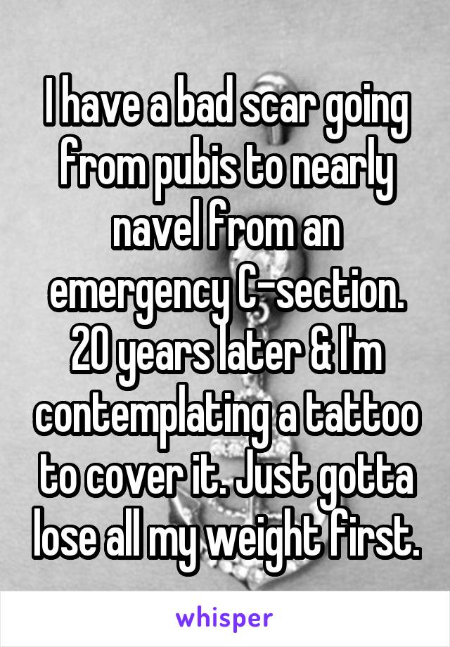 I have a bad scar going from pubis to nearly navel from an emergency C-section. 20 years later & I'm contemplating a tattoo to cover it. Just gotta lose all my weight first.