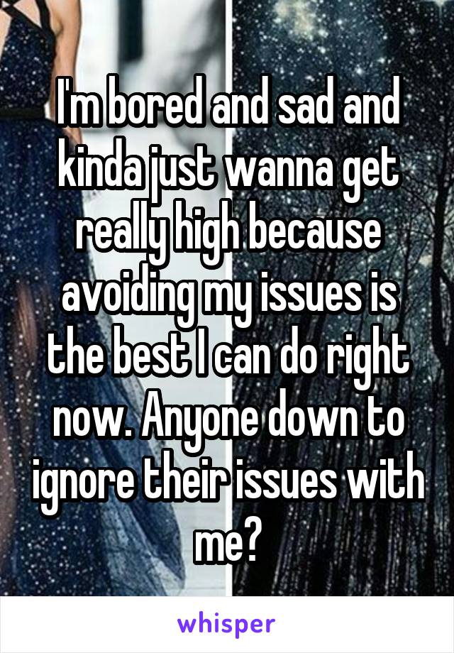 I'm bored and sad and kinda just wanna get really high because avoiding my issues is the best I can do right now. Anyone down to ignore their issues with me?