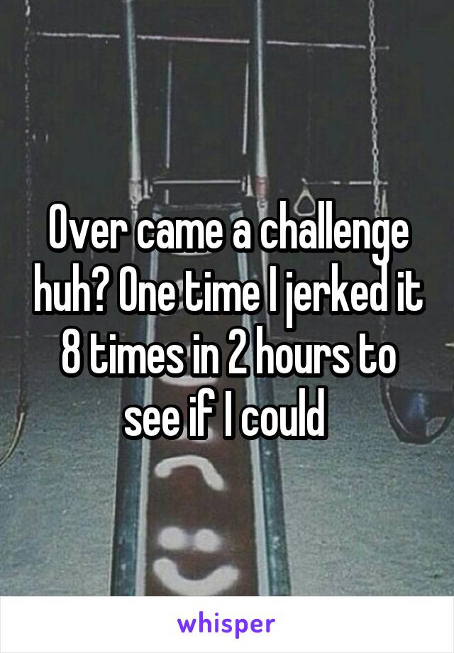 Over came a challenge huh? One time I jerked it 8 times in 2 hours to see if I could 