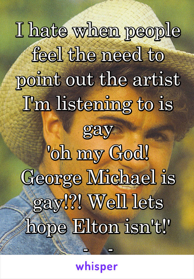 I hate when people feel the need to point out the artist I'm listening to is gay
'oh my God! George Michael is gay!?! Well lets hope Elton isn't!'
-__-