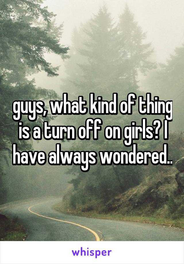 guys, what kind of thing is a turn off on girls? I have always wondered..