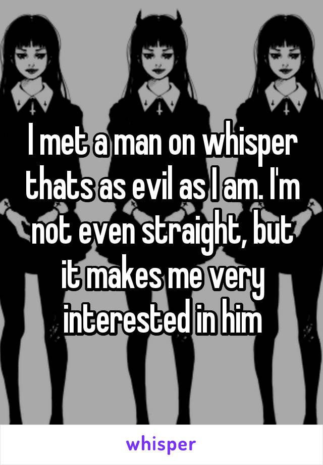 I met a man on whisper thats as evil as I am. I'm not even straight, but it makes me very interested in him