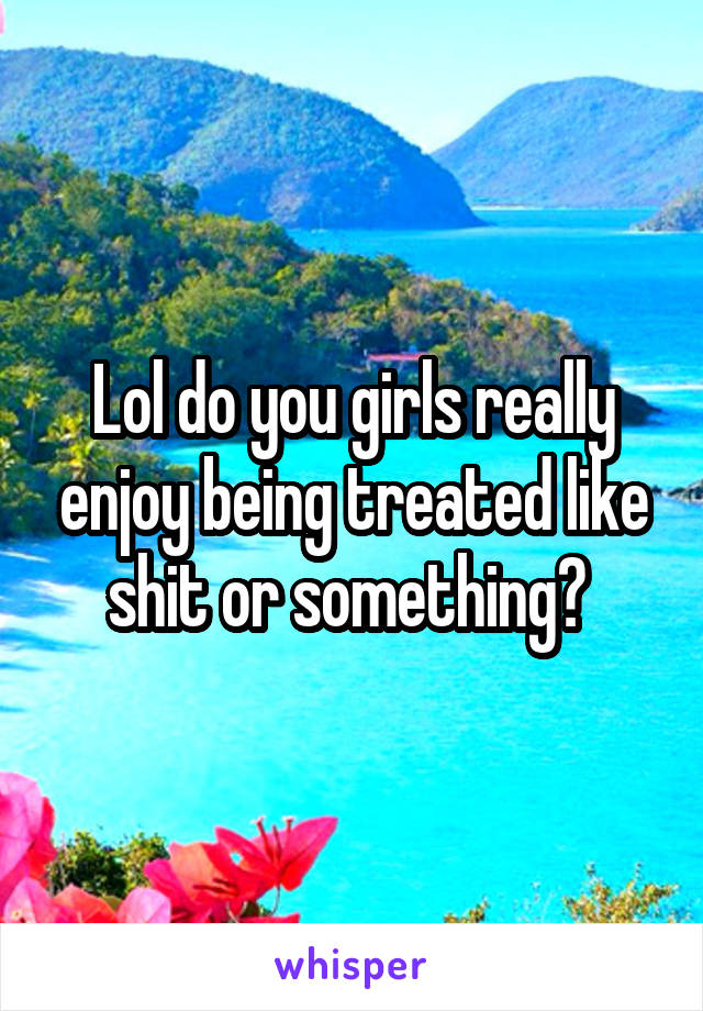 Lol do you girls really enjoy being treated like shit or something? 