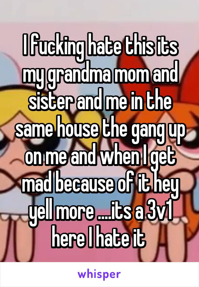 I fucking hate this its my grandma mom and sister and me in the same house the gang up on me and when I get mad because of it hey yell more ....its a 3v1 here I hate it 