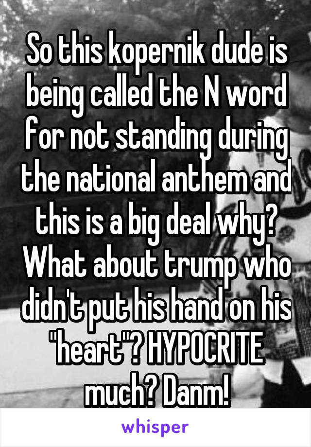 So this kopernik dude is being called the N word for not standing during the national anthem and this is a big deal why? What about trump who didn't put his hand on his "heart"? HYPOCRITE much? Danm!