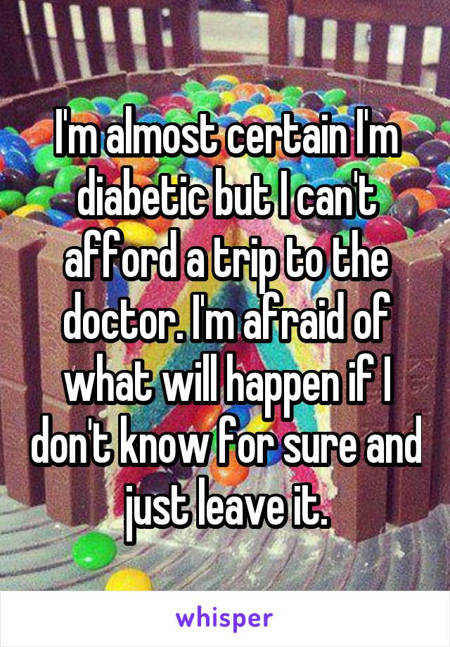 I'm almost certain I'm diabetic but I can't afford a trip to the doctor. I'm afraid of what will happen if I don't know for sure and just leave it.